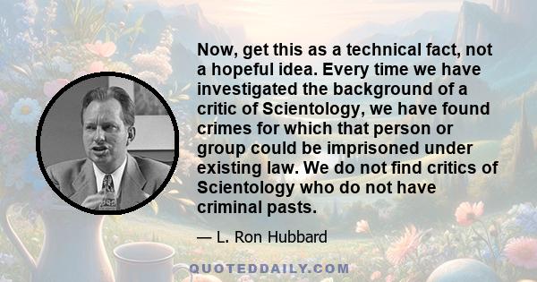 Now, get this as a technical fact, not a hopeful idea. Every time we have investigated the background of a critic of Scientology, we have found crimes for which that person or group could be imprisoned under existing