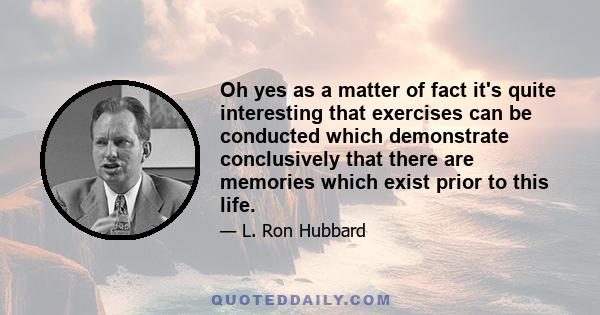 Oh yes as a matter of fact it's quite interesting that exercises can be conducted which demonstrate conclusively that there are memories which exist prior to this life.