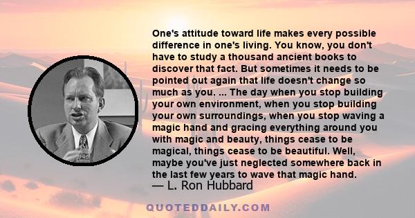 One's attitude toward life makes every possible difference in one's living. You know, you don't have to study a thousand ancient books to discover that fact. But sometimes it needs to be pointed out again that life