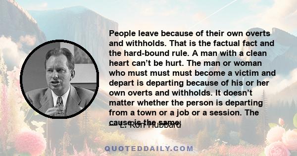 People leave because of their own overts and withholds. That is the factual fact and the hard-bound rule. A man with a clean heart can’t be hurt. The man or woman who must must must become a victim and depart is