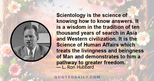 Scientology is the science of knowing how to know answers. It is a wisdom in the tradition of ten thousand years of search in Asia and Western civilization. It is the Science of Human Affairs which treats the livingness 