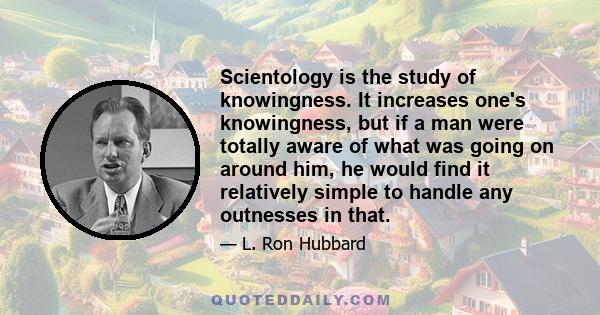 Scientology is the study of knowingness. It increases one's knowingness, but if a man were totally aware of what was going on around him, he would find it relatively simple to handle any outnesses in that.