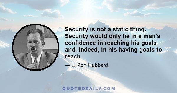 Security is not a static thing. Security would only lie in a man's confidence in reaching his goals and, indeed, in his having goals to reach.