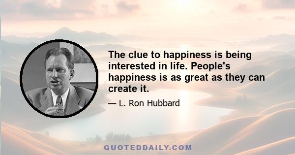 The clue to happiness is being interested in life. People's happiness is as great as they can create it.