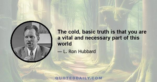 The cold, basic truth is that you are a vital and necessary part of this world