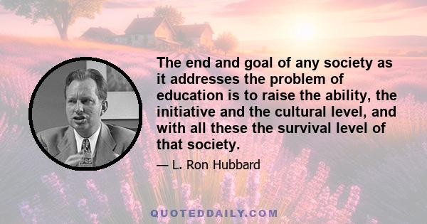 The end and goal of any society as it addresses the problem of education is to raise the ability, the initiative and the cultural level, and with all these the survival level of that society.