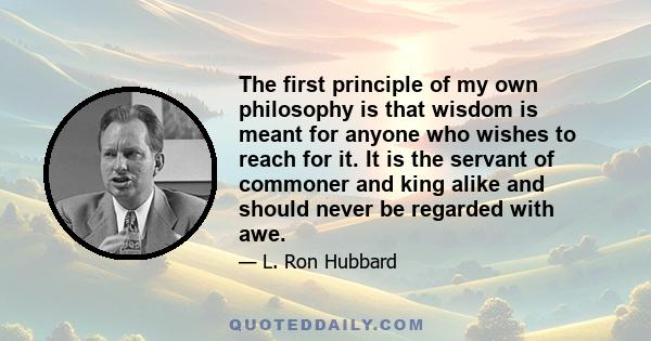 The first principle of my own philosophy is that wisdom is meant for anyone who wishes to reach for it. It is the servant of commoner and king alike and should never be regarded with awe.