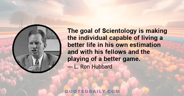 The goal of Scientology is making the individual capable of living a better life in his own estimation and with his fellows and the playing of a better game.