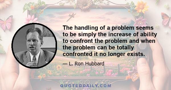 The handling of a problem seems to be simply the increase of ability to confront the problem and when the problem can be totally confronted it no longer exists.