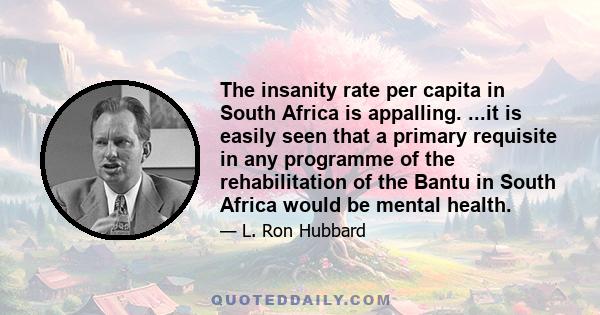 The insanity rate per capita in South Africa is appalling. ...it is easily seen that a primary requisite in any programme of the rehabilitation of the Bantu in South Africa would be mental health.