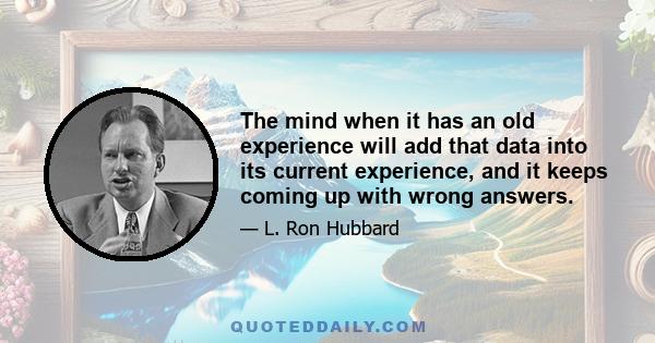 The mind when it has an old experience will add that data into its current experience, and it keeps coming up with wrong answers.