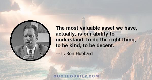 The most valuable asset we have, actually, is our ability to understand, to do the right thing, to be kind, to be decent.