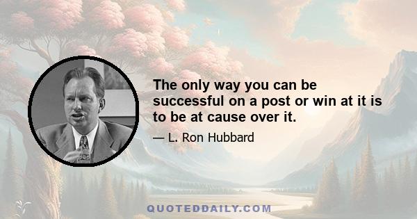 The only way you can be successful on a post or win at it is to be at cause over it.