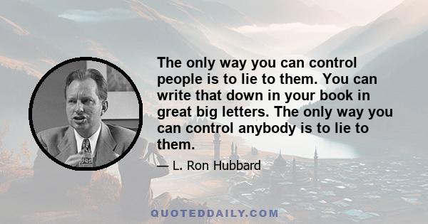 The only way you can control people is to lie to them. You can write that down in your book in great big letters. The only way you can control anybody is to lie to them.