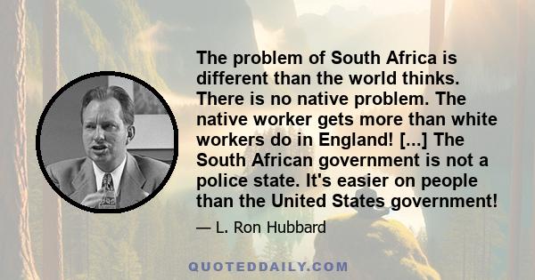 The problem of South Africa is different than the world thinks. There is no native problem. The native worker gets more than white workers do in England! [...] The South African government is not a police state. It's