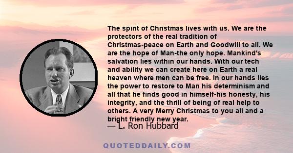 The spirit of Christmas lives with us. We are the protectors of the real tradition of Christmas-peace on Earth and Goodwill to all. We are the hope of Man-the only hope. Mankind's salvation lies within our hands. With