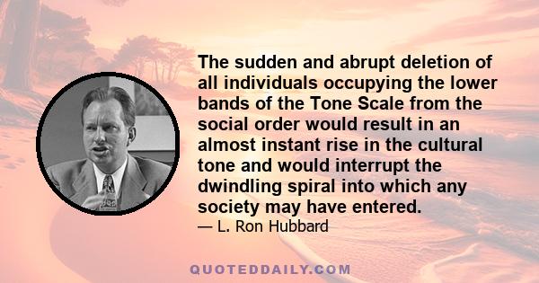 The sudden and abrupt deletion of all individuals occupying the lower bands of the Tone Scale from the social order would result in an almost instant rise in the cultural tone and would interrupt the dwindling spiral