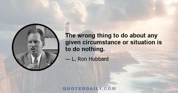 The wrong thing to do about any given circumstance or situation is to do nothing.