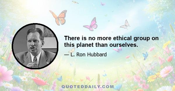 There is no more ethical group on this planet than ourselves.