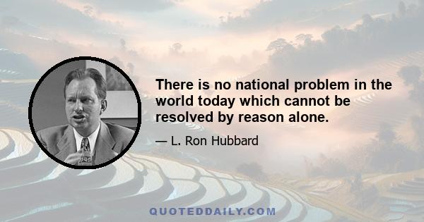 There is no national problem in the world today which cannot be resolved by reason alone.