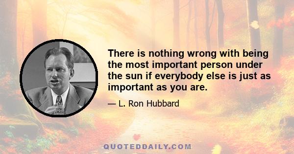 There is nothing wrong with being the most important person under the sun if everybody else is just as important as you are.