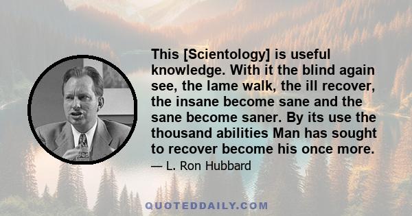 This [Scientology] is useful knowledge. With it the blind again see, the lame walk, the ill recover, the insane become sane and the sane become saner. By its use the thousand abilities Man has sought to recover become