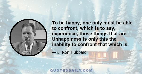 To be happy, one only must be able to confront, which is to say, experience, those things that are. Unhappiness is only this the inability to confront that which is.