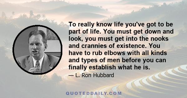 To really know life you've got to be part of life. You must get down and look, you must get into the nooks and crannies of existence. You have to rub elbows with all kinds and types of men before you can finally