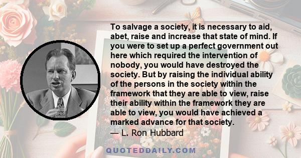 To salvage a society, it is necessary to aid, abet, raise and increase that state of mind. If you were to set up a perfect government out here which required the intervention of nobody, you would have destroyed the