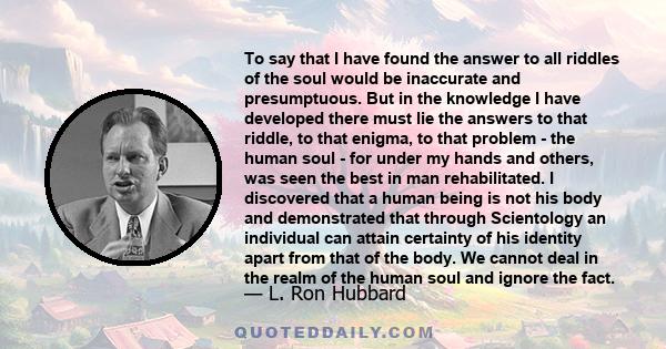 To say that I have found the answer to all riddles of the soul would be inaccurate and presumptuous. But in the knowledge I have developed there must lie the answers to that riddle, to that enigma, to that problem - the 