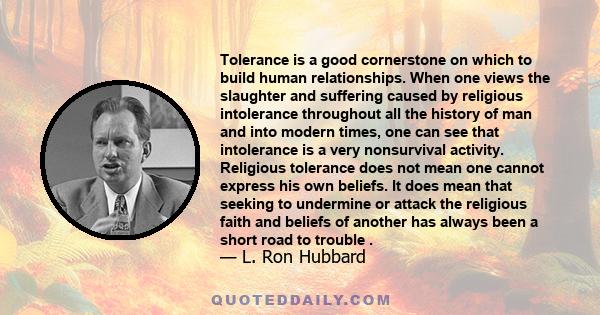 Tolerance is a good cornerstone on which to build human relationships. When one views the slaughter and suffering caused by religious intolerance throughout all the history of man and into modern times, one can see that 