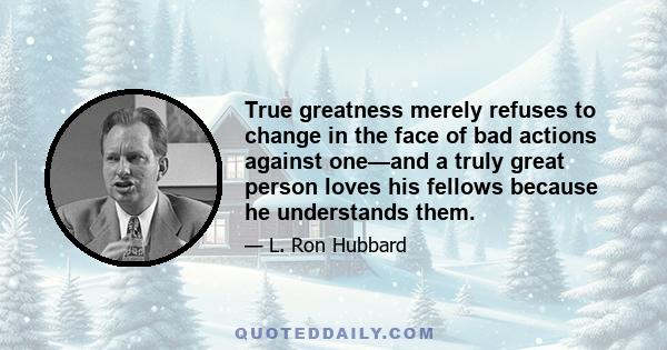 True greatness merely refuses to change in the face of bad actions against one—and a truly great person loves his fellows because he understands them.