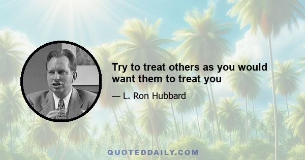 Try to treat others as you would want them to treat you