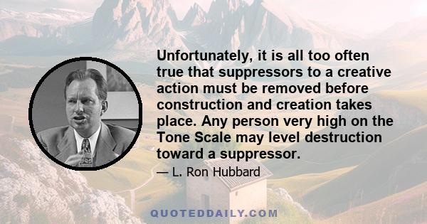 Unfortunately, it is all too often true that suppressors to a creative action must be removed before construction and creation takes place. Any person very high on the Tone Scale may level destruction toward a