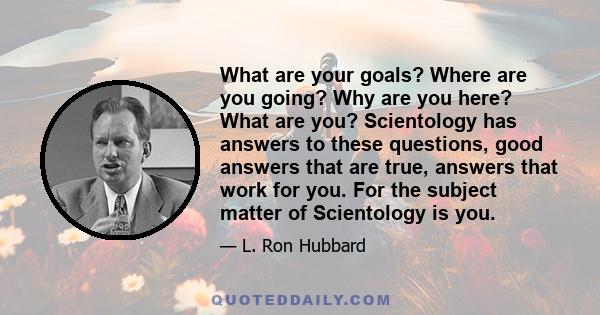 What are your goals? Where are you going? Why are you here? What are you? Scientology has answers to these questions, good answers that are true, answers that work for you. For the subject matter of Scientology is you.