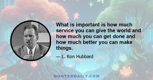 What is important is how much service you can give the world and how much you can get done and how much better you can make things.