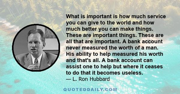 What is important is how much service you can give to the world and how much better you can make things. These are important things. These are all that are important. A bank account never measured the worth of a man.