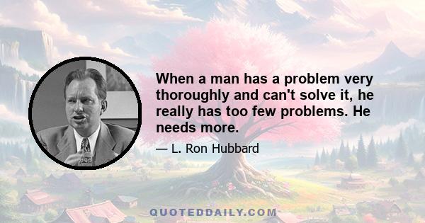 When a man has a problem very thoroughly and can't solve it, he really has too few problems. He needs more.