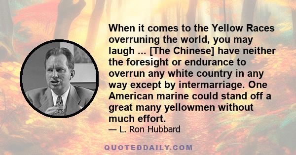 When it comes to the Yellow Races overruning the world, you may laugh ... [The Chinese] have neither the foresight or endurance to overrun any white country in any way except by intermarriage. One American marine could