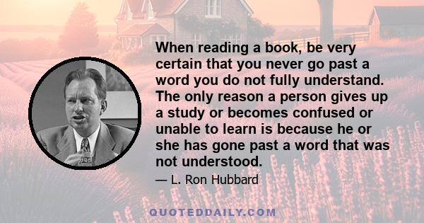 When reading a book, be very certain that you never go past a word you do not fully understand. The only reason a person gives up a study or becomes confused or unable to learn is because he or she has gone past a word