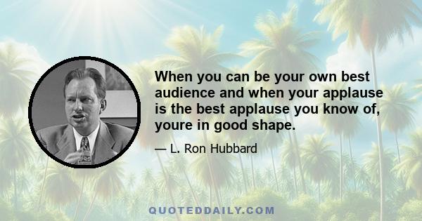 When you can be your own best audience and when your applause is the best applause you know of, youre in good shape.