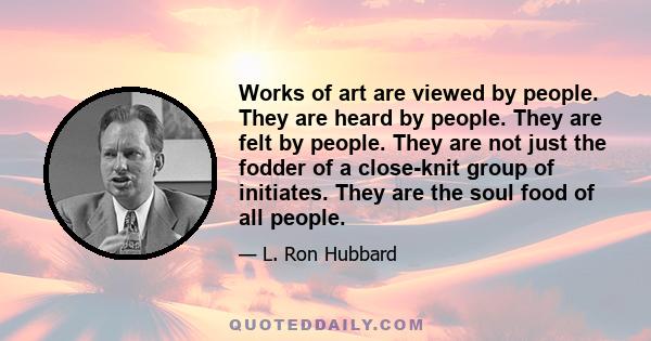 Works of art are viewed by people. They are heard by people. They are felt by people. They are not just the fodder of a close-knit group of initiates. They are the soul food of all people.