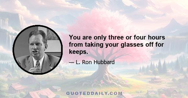 You are only three or four hours from taking your glasses off for keeps.