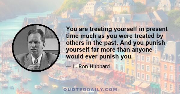 You are treating yourself in present time much as you were treated by others in the past. And you punish yourself far more than anyone would ever punish you.