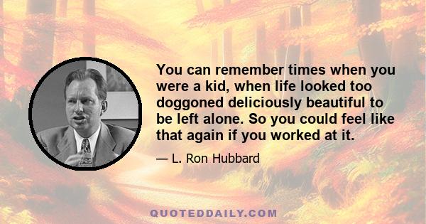 You can remember times when you were a kid, when life looked too doggoned deliciously beautiful to be left alone. So you could feel like that again if you worked at it.