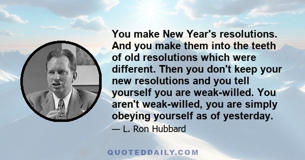 You make New Year's resolutions. And you make them into the teeth of old resolutions which were different. Then you don't keep your new resolutions and you tell yourself you are weak-willed. You aren't weak-willed, you