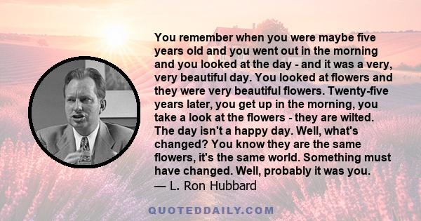 You remember when you were maybe five years old and you went out in the morning and you looked at the day - and it was a very, very beautiful day. You looked at flowers and they were very beautiful flowers. Twenty-five