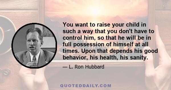 You want to raise your child in such a way that you don't have to control him, so that he will be in full possession of himself at all times. Upon that depends his good behavior, his health, his sanity.