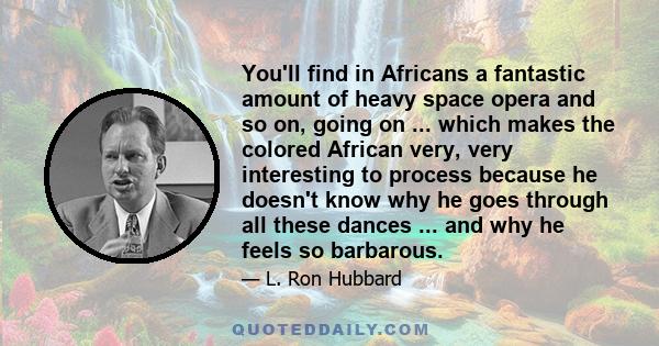 You'll find in Africans a fantastic amount of heavy space opera and so on, going on ... which makes the colored African very, very interesting to process because he doesn't know why he goes through all these dances ...