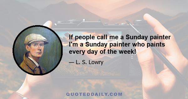 If people call me a Sunday painter I'm a Sunday painter who paints every day of the week!